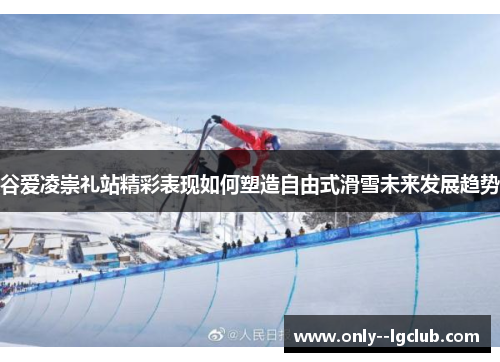 谷爱凌崇礼站精彩表现如何塑造自由式滑雪未来发展趋势