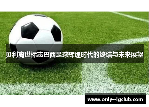 贝利离世标志巴西足球辉煌时代的终结与未来展望