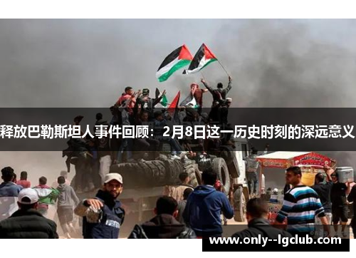 释放巴勒斯坦人事件回顾:2月8日这一历史时刻的深远意义 释放巴勒斯坦人事件回顾:2月8日这一历史时刻的深远意义