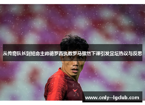 从传奇队长到短命主帅德罗西执教罗马骤然下课引发足坛热议与反思 从传奇队长到短命主帅德罗西执教罗马骤然下课引发足坛热议与反思